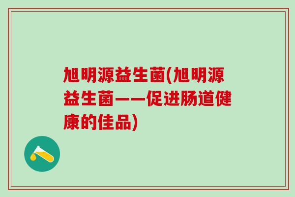 旭明源益生菌(旭明源益生菌——促进肠道健康的佳品) 旭明源益生菌(旭明源益生菌——促进肠道健康的佳品)