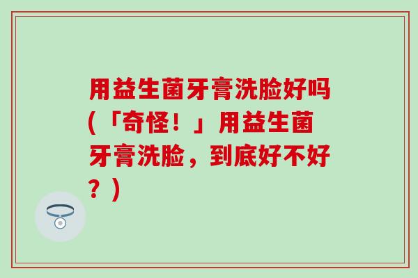 用益生菌牙膏洗脸好吗(「奇怪!」用益生菌牙膏洗脸,到底好不好?) 用益生菌牙膏洗脸好吗(「奇怪!」用益生菌牙膏洗脸,到底好不好?)