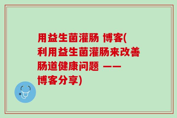 用益生菌灌肠 博客(利用益生菌灌肠来改善肠道健康问题 —— 博客分享)