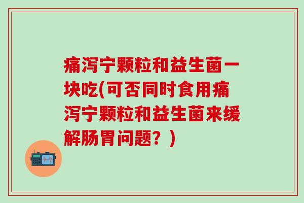 痛泻宁颗粒和益生菌一块吃(可否同时食用痛泻宁颗粒和益生菌来缓解肠胃问题?) 痛泻宁颗粒和益生菌一块吃(可否同时食用痛泻宁颗粒和益生菌来缓解肠胃问题?)
