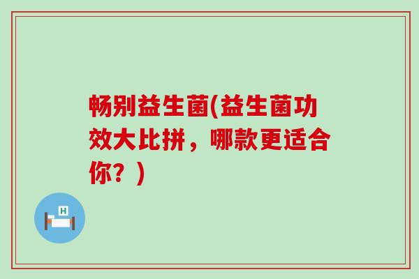 畅别益生菌(益生菌功效大比拼,哪款更适合你?) 畅别益生菌(益生菌功效大比拼,哪款更适合你?)