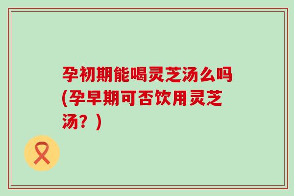 孕初期能喝灵芝汤么吗(孕早期可否饮用灵芝汤？)