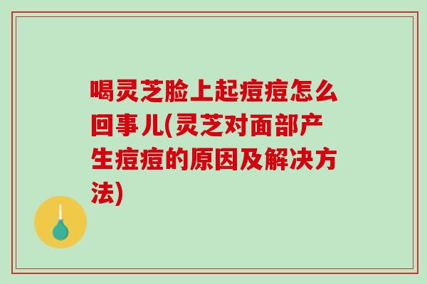 喝灵芝脸上起痘痘怎么回事儿(灵芝对面部产生痘痘的原因及解决方法)