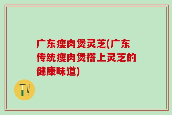 广东瘦肉煲灵芝(广东传统瘦肉煲搭上灵芝的健康味道)