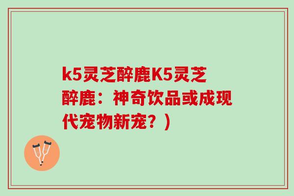k5灵芝醉鹿K5灵芝醉鹿：神奇饮品或成现代宠物新宠？)