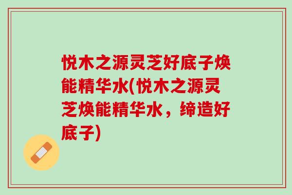 悦木之源灵芝好底子焕能精华水(悦木之源灵芝焕能精华水，缔造好底子)
