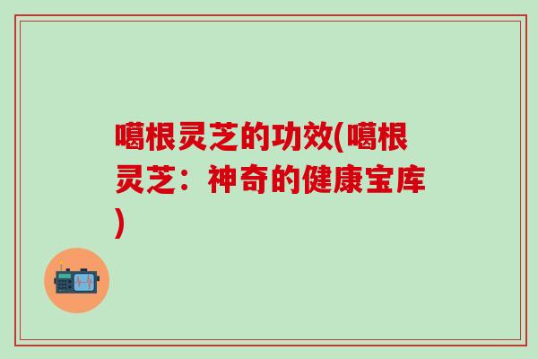 噶根灵芝的功效(噶根灵芝：神奇的健康宝库)