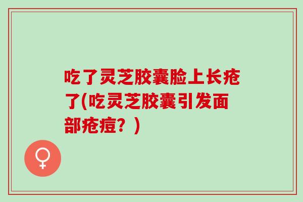 吃了灵芝胶囊脸上长疮了(吃灵芝胶囊引发面部疮痘？)