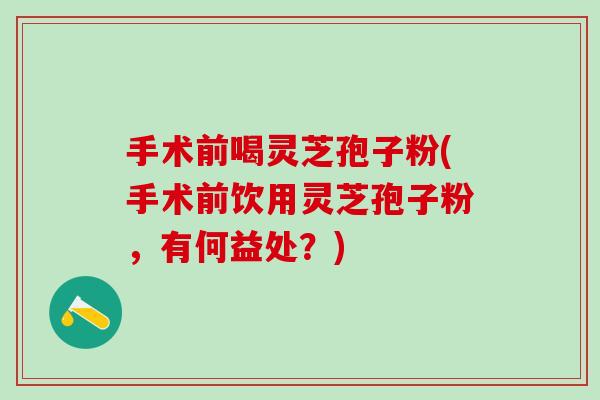 手术前喝灵芝孢子粉(手术前饮用灵芝孢子粉，有何益处？)