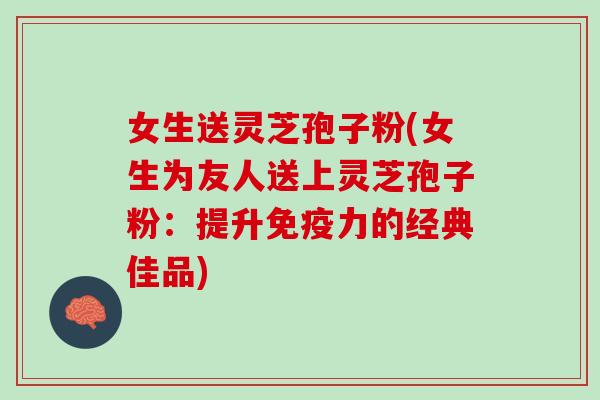 女生送灵芝孢子粉(女生为友人送上灵芝孢子粉：提升免疫力的经典佳品)