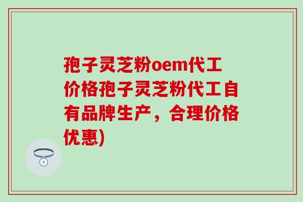 孢子灵芝粉oem代工价格孢子灵芝粉代工自有品牌生产，合理价格优惠)