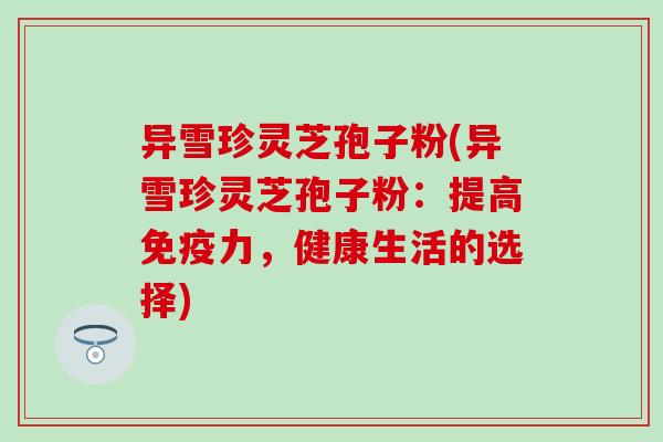 异雪珍灵芝孢子粉(异雪珍灵芝孢子粉：提高免疫力，健康生活的选择)