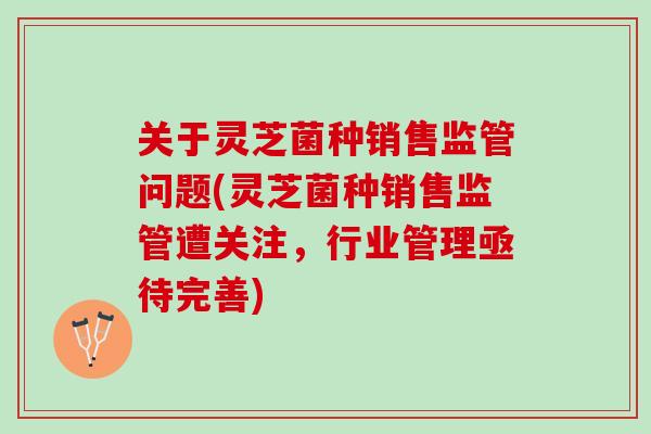 关于灵芝菌种销售监管问题(灵芝菌种销售监管遭关注，行业管理亟待完善)