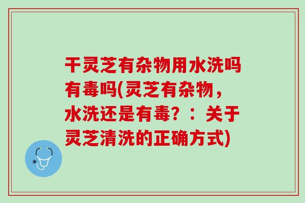 干灵芝有杂物用水洗吗有毒吗(灵芝有杂物，水洗还是有毒？：关于灵芝清洗的正确方式)