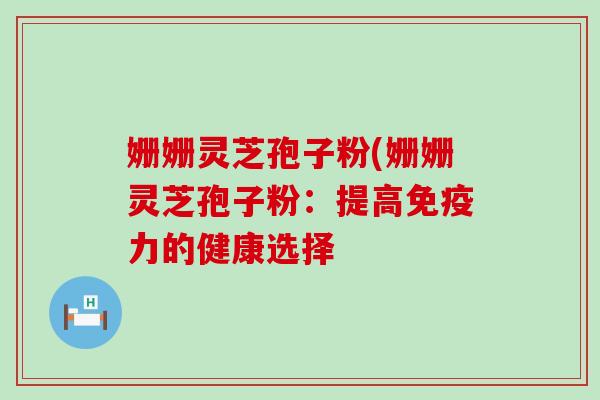 姗姗灵芝孢子粉(姗姗灵芝孢子粉：提高免疫力的健康选择
