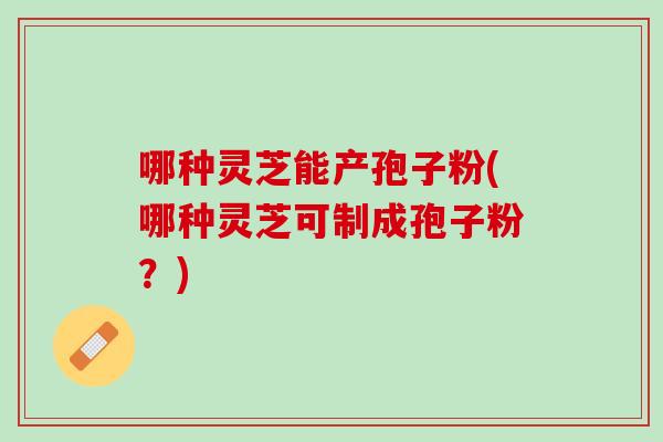 哪种灵芝能产孢子粉(哪种灵芝可制成孢子粉？)