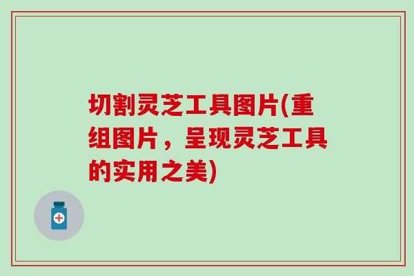 切割灵芝工具图片(重组图片，呈现灵芝工具的实用之美)