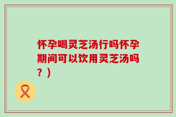 怀孕喝灵芝汤行吗怀孕期间可以饮用灵芝汤吗？)