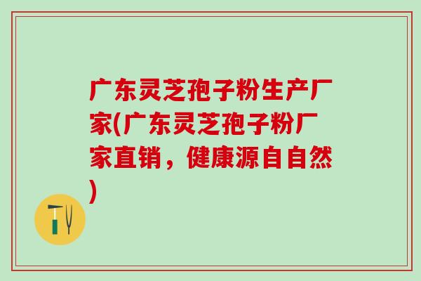 广东灵芝孢子粉生产厂家(广东灵芝孢子粉厂家直销，健康源自自然)