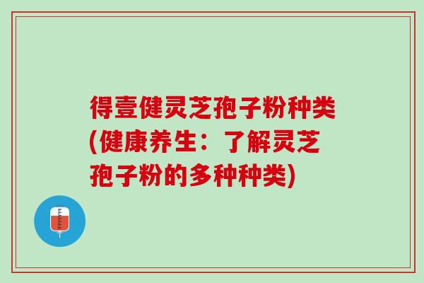 得壹健灵芝孢子粉种类(健康养生：了解灵芝孢子粉的多种种类)
