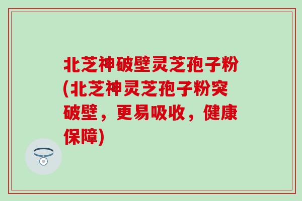 北芝神破壁灵芝孢子粉(北芝神灵芝孢子粉突破壁，更易吸收，健康保障)