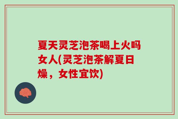 夏天灵芝泡茶喝上火吗女人(灵芝泡茶解夏日燥，女性宜饮)