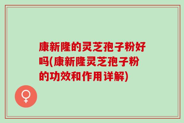 康新隆的灵芝孢子粉好吗(康新隆灵芝孢子粉的功效和作用详解)