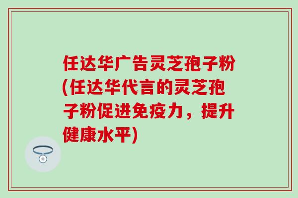 任达华广告灵芝孢子粉(任达华代言的灵芝孢子粉促进免疫力，提升健康水平)