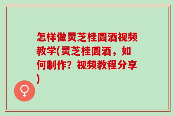怎样做灵芝桂圆酒视频教学(灵芝桂圆酒，如何制作？视频教程分享)