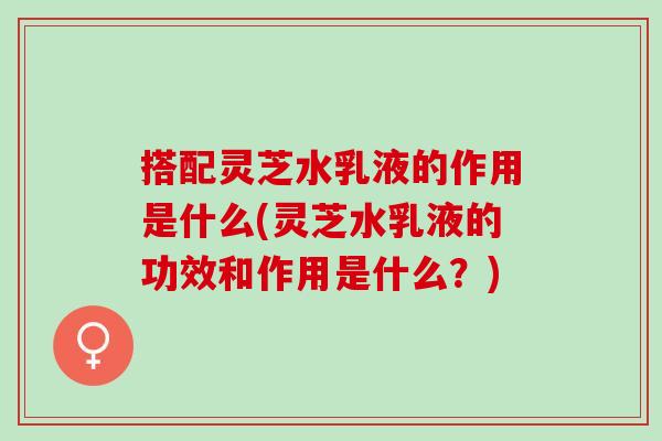 搭配灵芝水乳液的作用是什么(灵芝水乳液的功效和作用是什么？)