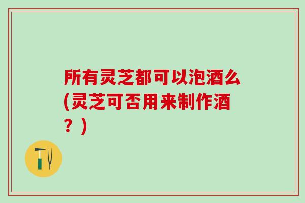 所有灵芝都可以泡酒么(灵芝可否用来制作酒？)