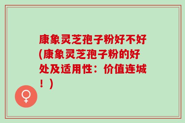 康象灵芝孢子粉好不好(康象灵芝孢子粉的好处及适用性：价值连城！)