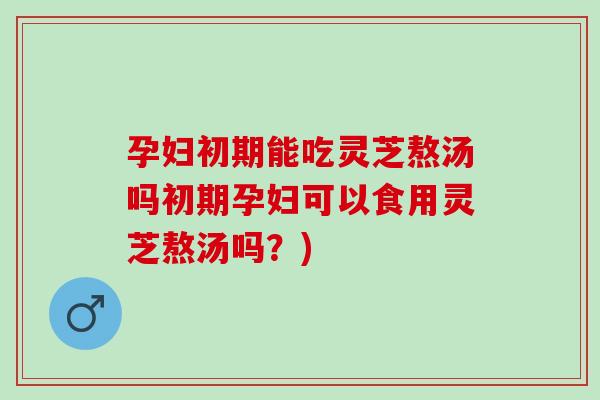 孕妇初期能吃灵芝熬汤吗初期孕妇可以食用灵芝熬汤吗？)
