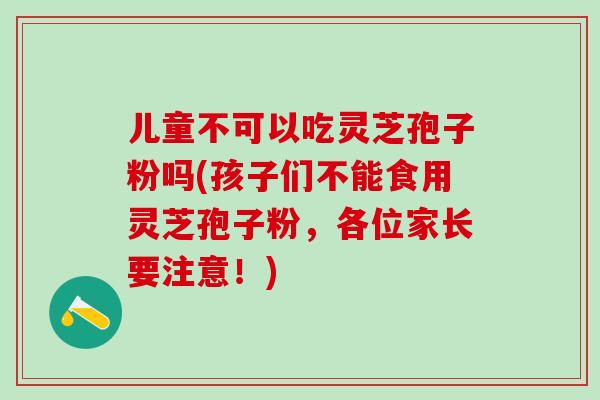 儿童不可以吃灵芝孢子粉吗(孩子们不能食用灵芝孢子粉，各位家长要注意！)