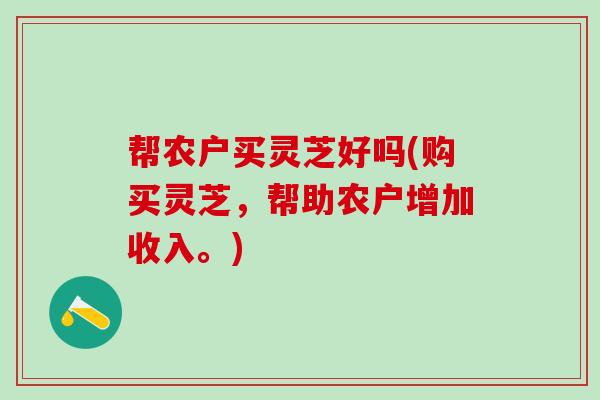 帮农户买灵芝好吗(购买灵芝，帮助农户增加收入。)