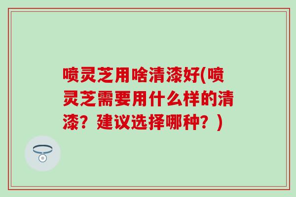 喷灵芝用啥清漆好(喷灵芝需要用什么样的清漆？建议选择哪种？)