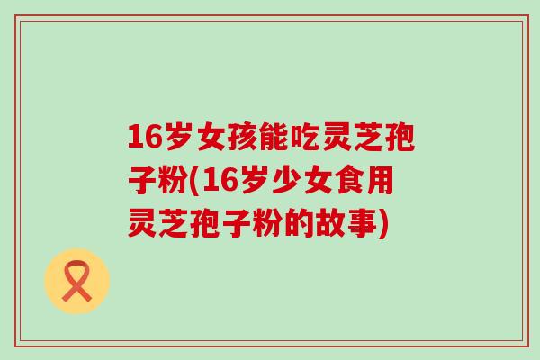 16岁女孩能吃灵芝孢子粉(16岁少女食用灵芝孢子粉的故事)