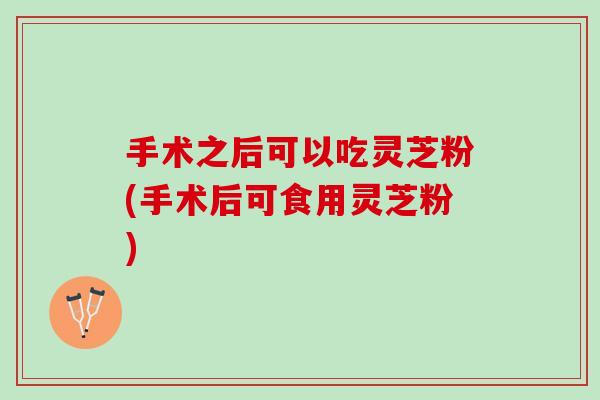 手术之后可以吃灵芝粉(手术后可食用灵芝粉)