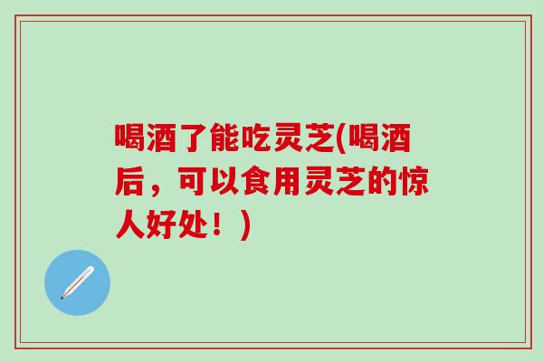 喝酒了能吃灵芝(喝酒后，可以食用灵芝的惊人好处！)