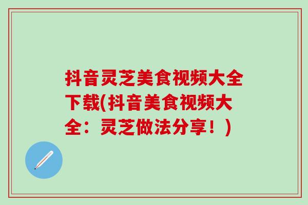 抖音灵芝美食视频大全下载(抖音美食视频大全：灵芝做法分享！)
