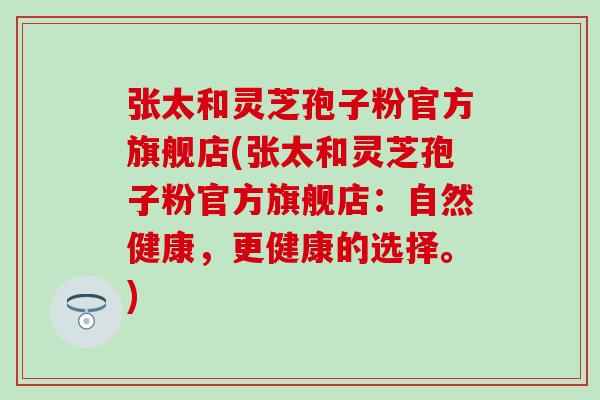 张太和灵芝孢子粉官方旗舰店(张太和灵芝孢子粉官方旗舰店：自然健康，更健康的选择。)
