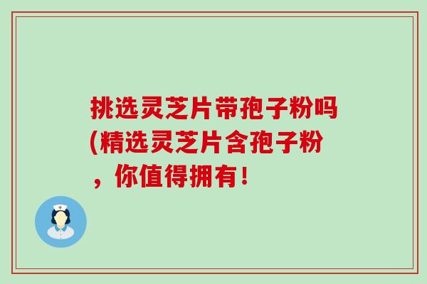 挑选灵芝片带孢子粉吗(精选灵芝片含孢子粉，你值得拥有！