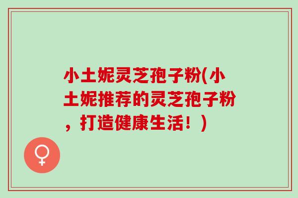 小土妮灵芝孢子粉(小土妮推荐的灵芝孢子粉，打造健康生活！)