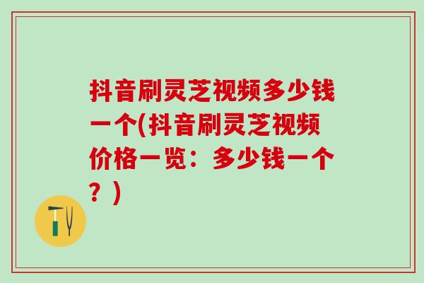 抖音刷灵芝视频多少钱一个(抖音刷灵芝视频价格一览：多少钱一个？)
