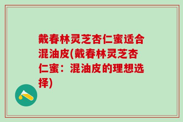 戴春林灵芝杏仁蜜适合混油皮(戴春林灵芝杏仁蜜：混油皮的理想选择)