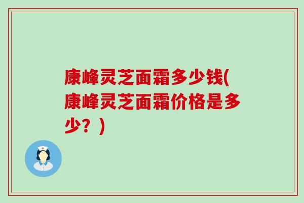 康峰灵芝面霜多少钱(康峰灵芝面霜价格是多少？)
