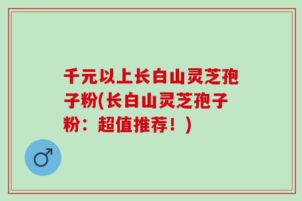 千元以上长白山灵芝孢子粉(长白山灵芝孢子粉：超值推荐！)