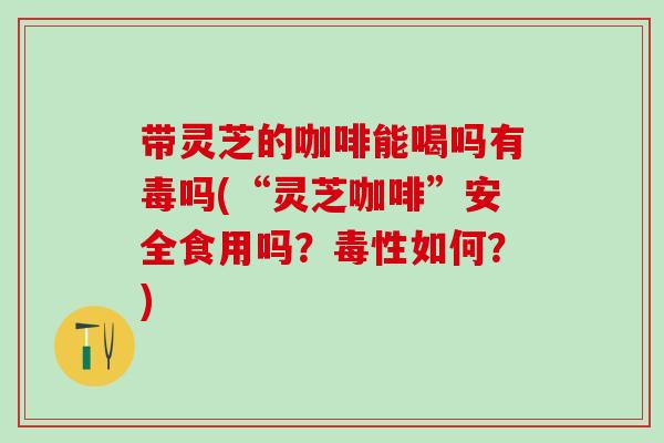 带灵芝的咖啡能喝吗有毒吗(“灵芝咖啡”安全食用吗？毒性如何？)