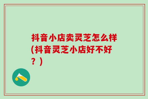抖音小店卖灵芝怎么样(抖音灵芝小店好不好?) 抖音小店卖灵芝怎么样(抖音灵芝小店好不好?)