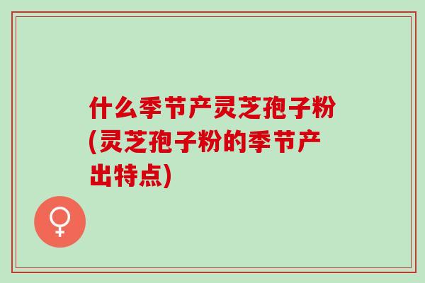 什么季节产灵芝孢子粉(灵芝孢子粉的季节产出特点)